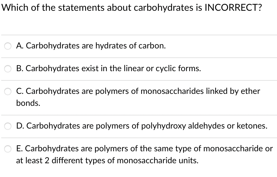 Which of the statements about carbohydrates is INCORRECT?
A. Carbohydrates are hydrates of carbon.
B. Carbohydrates exist in the linear or cyclic forms.
C. Carbohydrates are polymers of monosaccharides linked by ether
bonds.
D. Carbohydrates are polymers of polyhydroxy aldehydes or ketones.
E. Carbohydrates are polymers of the same type of monosaccharide or
at least 2 different types of monosaccharide units.
