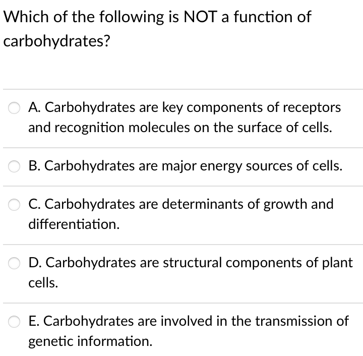 Which of the following is NOT a function of
carbohydrates?
A. Carbohydrates are key components of receptors
and recognition molecules on the surface of cells.
B. Carbohydrates are major energy sources of cells.
C. Carbohydrates are determinants of growth and
differentiation.
D. Carbohydrates are structural components of plant
cells.
E. Carbohydrates are involved in the transmission of
genetic information.
