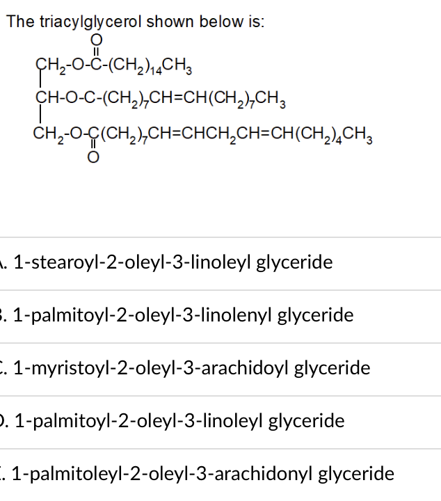 The triacylglycerol shown below is:
II
CH-0-Ĉ-(CH,),,CH3
CH-O-C-(CH,),CH=CH(CH,),CH,
CH,-0-Ç(CH,),CH=CHCH,CH=CH(CH,),CH;
. 1-stearoyl-2-oleyl-3-linoleyl glyceride
. 1-palmitoyl-2-oleyl-3-linolenyl glyceride
. 1-myristoyl-2-oleyl-3-arachidoyl glyceride
). 1-palmitoyl-2-oleyl-3-linoleyl glyceride
. 1-palmitoleyl-2-oleyl-3-arachidonyl glyceride
