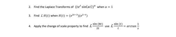 2. Find the Laplace Transforms of (te' sin(at))" when a = 1
3. Find LH(t) when H(t) = (et-3)(e-t)
%3!
4. Apply the change of scale property to find L
sin (8t)
use LSin (t)
= arctan
2t
