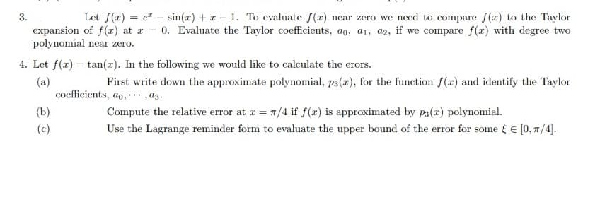 3.
Let f(x) =
sin(x) + x - 1. To evaluate f(x) near zero we need to compare f(x) to the Taylor
expansion of f(x) at x = 0. Evaluate the Taylor coefficients, ao, a1, a2, if we compare f(x) with degree two
polynomial near zero.
-
4. Let f(x) =tan(x). In the following we would like to calculate the erors.
(a)
First write down the approximate polynomial, p3(x), for the function f(x) and identify the Taylor
coefficients, ao,, 03.
Compute the relative error at x = π/4 if f(x) is approximated by p3(x) polynomial.
Use the Lagrange reminder form to evaluate the upper bound of the error for some § € [0, π/4].
(b)
(c)