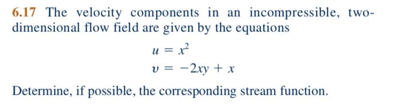 6.17 The velocity components in an incompressible, two-
dimensional flow field are given by the equations
u = x
v = -2xy + x
Determine, if possible, the corresponding stream function.
