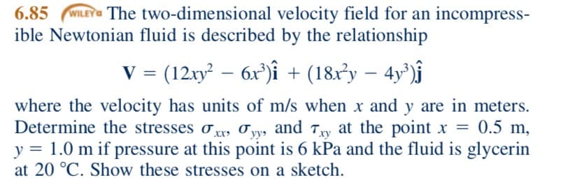 WILEY The two-dimensional velocity field for an incompress-
ible Newtonian fluid is described by the relationship
6.85
V = (12xy² – 6x°)î + (18x³y – 4y°)ĵ
-
where the velocity has units of m/s when x and y are in meters.
Determine the stresses o, O yy, and Ty at the point x = 0.5 m,
y = 1.0 m if pressure at this point is 6 kPa and the fluid is glycerin
at 20 °C. Show these stresses on a sketch.
