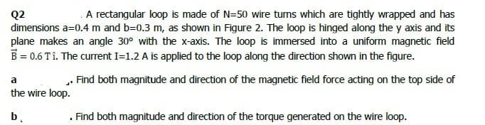 A rectangular loop is made of N=50 wire tums which are tightly wrapped and has
Q2
dimensions a=0.4 m and b=0.3 m, as shown in Figure 2. The loop is hinged along the y axis and its
plane makes an angle 30° with the x-axis. The loop is immersed into a uniform magnetic field
B= 0.6 Tî. The current I=1.2 A is applied to the loop along the direction shown in the figure.
. Find both magnitude and direction of the magnetic field force acting on the top side of
the wire loop.
b.
. Find both magnitude and direction of the torque generated on the wire loop.
