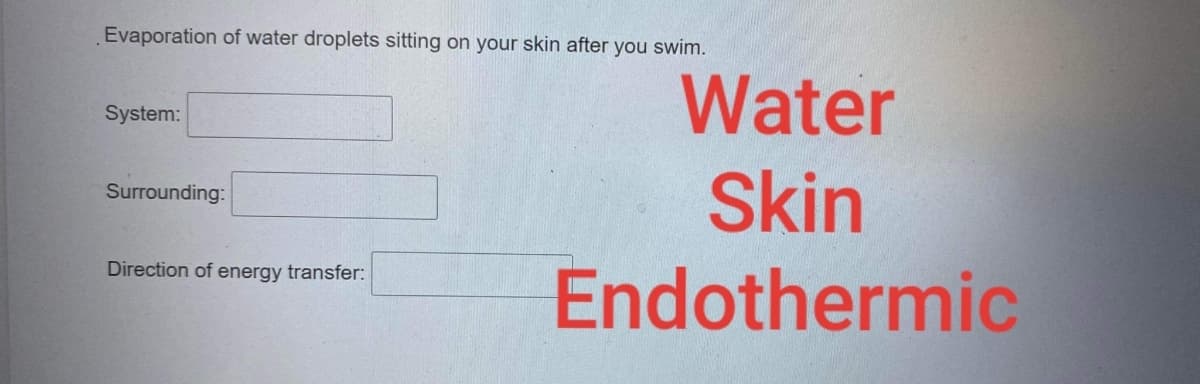Evaporation of water droplets sitting on your skin after you swim.
Water
System:
Skin
Surrounding:
Endothermic
Direction of energy transfer:
