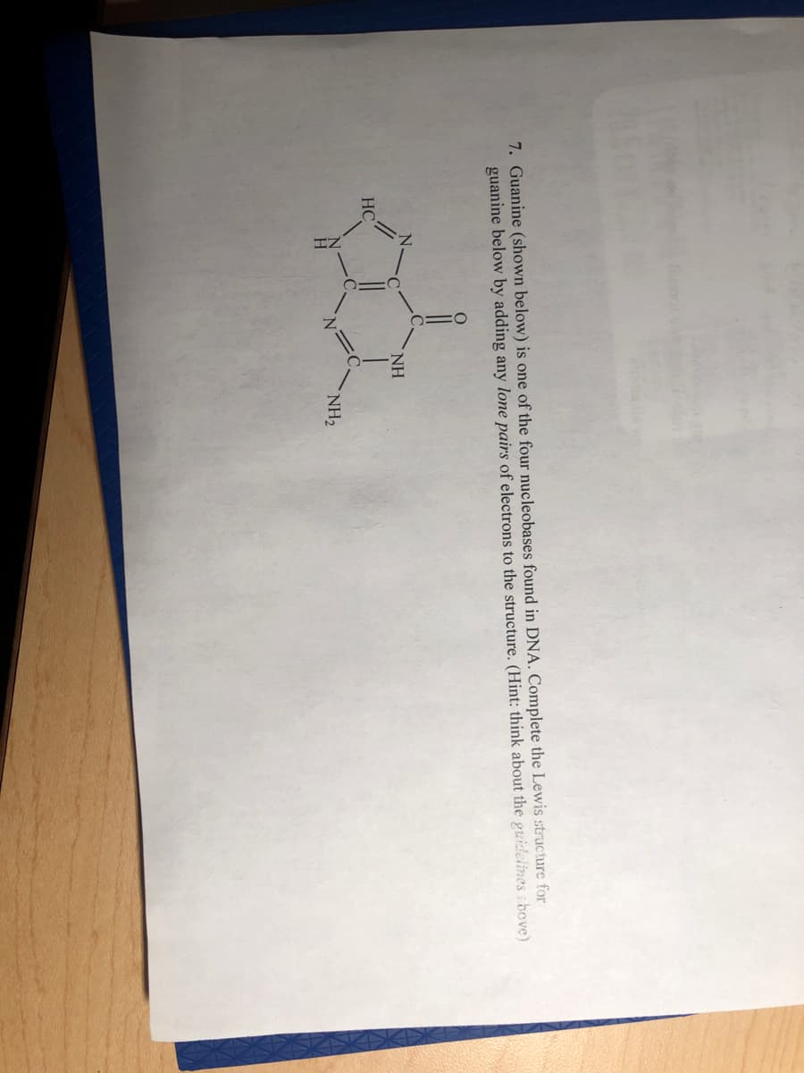7. Guanine (shown below) is one of the four nucleobases found in DNA. Complete the Lewis structure for
guanine below by adding any lone pairs of electrons to the structure. (Hint: think about the guidelines ibove)
NH
HC
NH2
