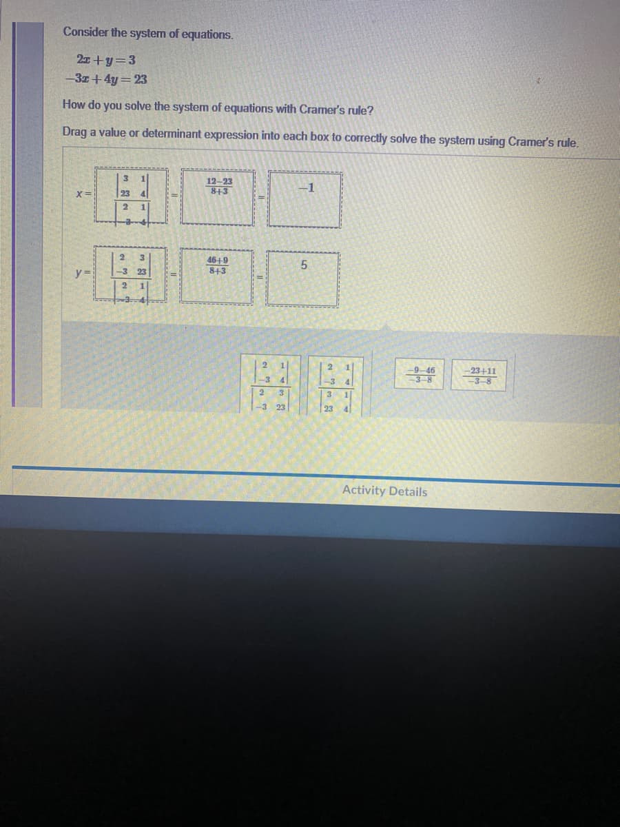 Consider the system of equations.
2+y=3
-3z+4y=23
How do you solve the system of equations with Cramer's rule?
Drag a value or determinant expression into each box to correctly solve the system using Cramer's rule.
12-23
8+3
-1
X=
2
46+9
y=
3 23
843
2
2
9-46
-23+11
-3–8
-3 4
-3 4
2 3
-3 23
3
1|
23 4
Activity Details
