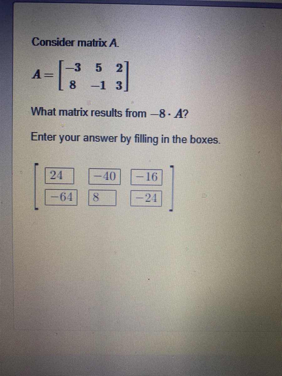 Consider matrix A.
3
2
A
8.
-1 3
What matrix results from-8 A?
Enter your answer by filling in the boxes.
24
40
-16
-64
8.
-24
