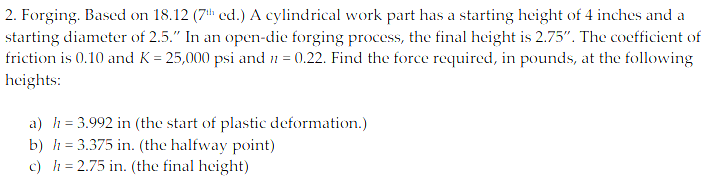 2. Forging. Based on 18.12 (7th ed.) A cylindrical work part has a starting height of 4 inches and a
starting diameter of 2.5." In an open-dic forging process, the final height is 2.75". The cocfficient of
friction is 0.10 and K = 25,000 psi and n = 0.22. Find the force required, in pounds, at the following
heights:
a) h= 3.992 in (the start of plastic deformation.)
b) h = 3.375 in. (the halfway point)
c) h = 2.75 in. (the final height)
