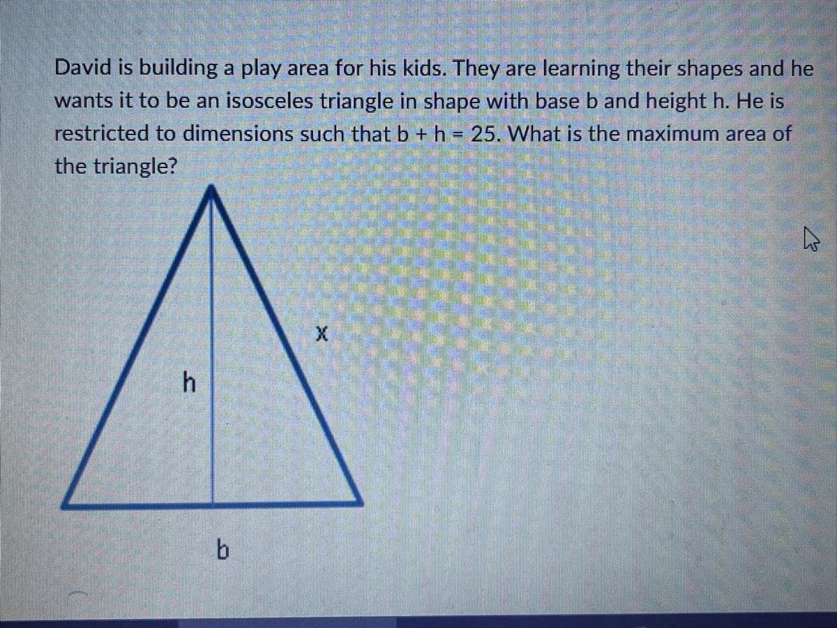 David is building a play area for his kids. They are learning their shapes and he
wants it to be an isosceles triangle in shape with base b and height h. He is
restricted to dimensions such that b +h = 25. What is the maximum area of
the triangle?

