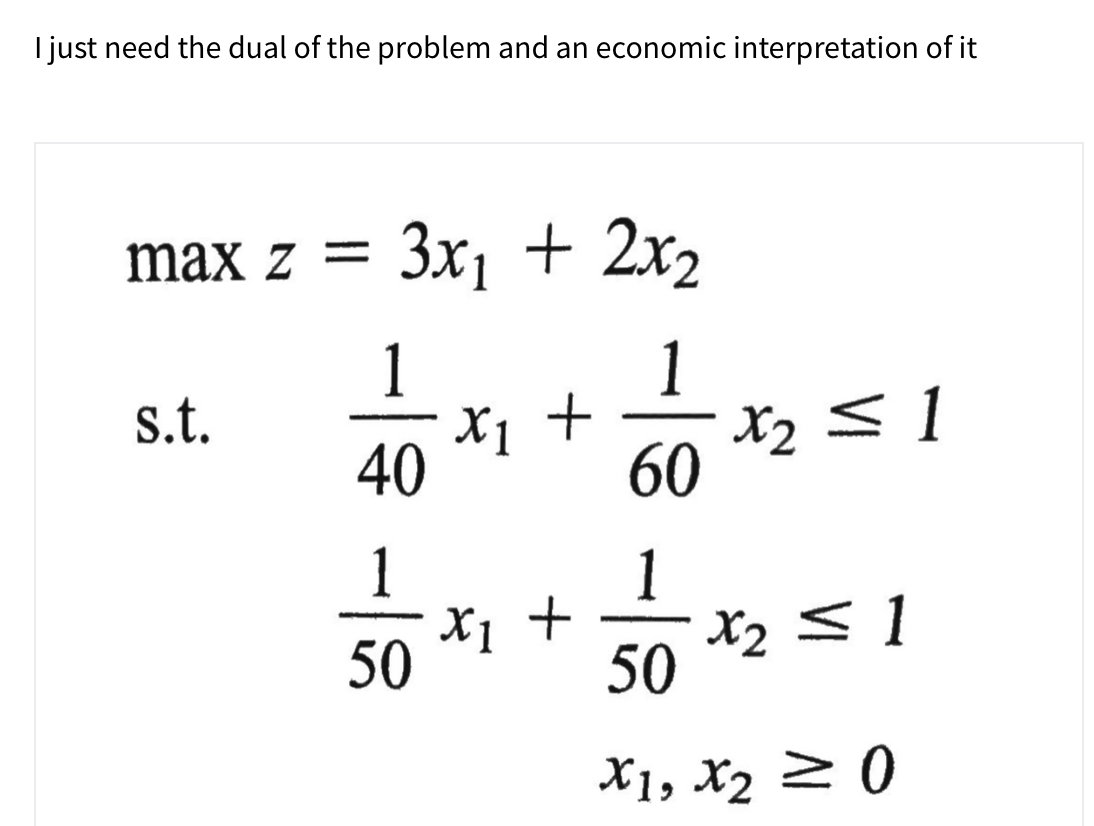 I just need the dual of the problem and an economic interpretation of it
max z =
3x1 + 2x2
1
X1 +
1
+ !x Op
X2 <1
60
1
X2 < 1
50
s.t.
1
X1 +
50
X1, X2 2 0
