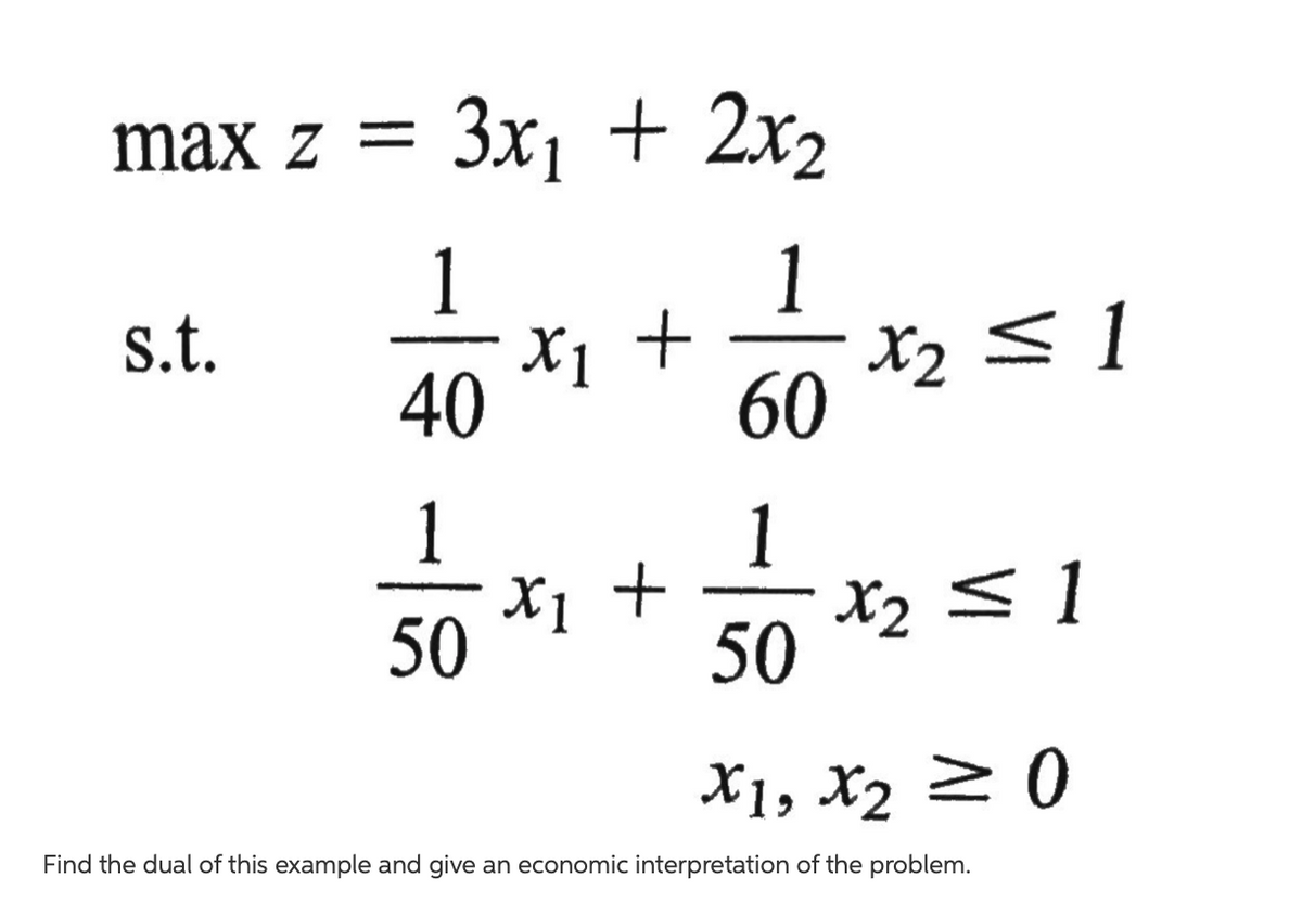 max z =
3x1 + 2x2
1
X1 +
s.t.
X2 <1
40
60
1
1
X1 +
X2 <1
50
50
X1, X2 20
Find the dual of this example and give an economic interpretation of the problem.
8/-
