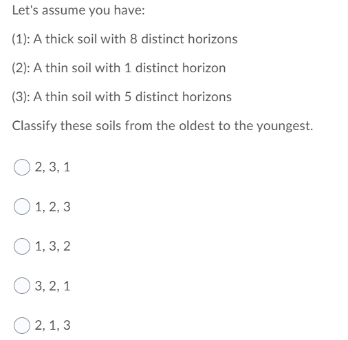 Let's assume you have:
(1): A thick soil with 8 distinct horizons
(2): A thin soil with 1 distinct horizon
(3): A thin soil with 5 distinct horizons
Classify these soils from the oldest to the youngest.
2, 3, 1
O 1, 2, 3
1, 3, 2
3, 2, 1
2, 1, 3

