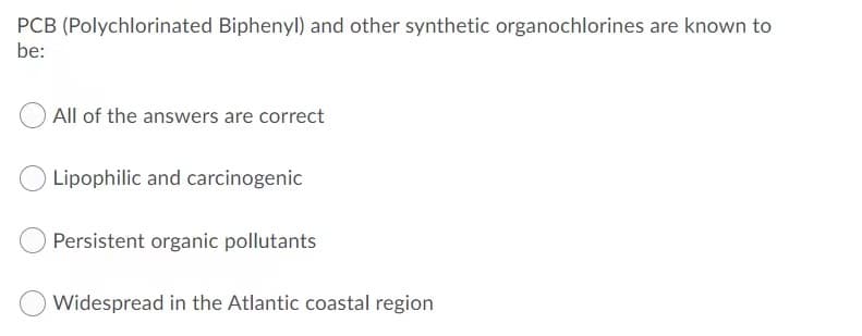 PCB (Polychlorinated Biphenyl) and other synthetic organochlorines are known to
be:
All of the answers are correct
Lipophilic and carcinogenic
Persistent organic pollutants
Widespread in the Atlantic coastal region
