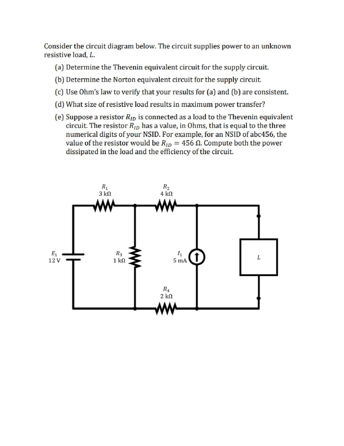 Consider the circuit diagram below. The circuit supplies power to an unknown
resistive load, L.
(a) Determine the Thevenin equivalent circuit for the supply circuit.
(b) Determine the Norton equivalent circuit for the supply circuit.
(c) Use Ohm's law to verify that your results for (a) and (b) are consistent.
(d) What size of resistive load results in maximum power transfer?
(e) Suppose a resistor RIp is connected as a load to the Thevenin equivalent
circuit. The resistor RIp has a value, in Ohms, that is equal to the three
numerical digits of your NSID. For example, for an NSID of abc456, the
value of the resistor would be RID = 456 N. Compute both the power
dissipated in the load and the efficiency of the circuit.
R1
3 kn
R2
4 kN
ww
ww
E1
R3
1 kN
12 V
5 mA
R4
2 kn
ww
ww

