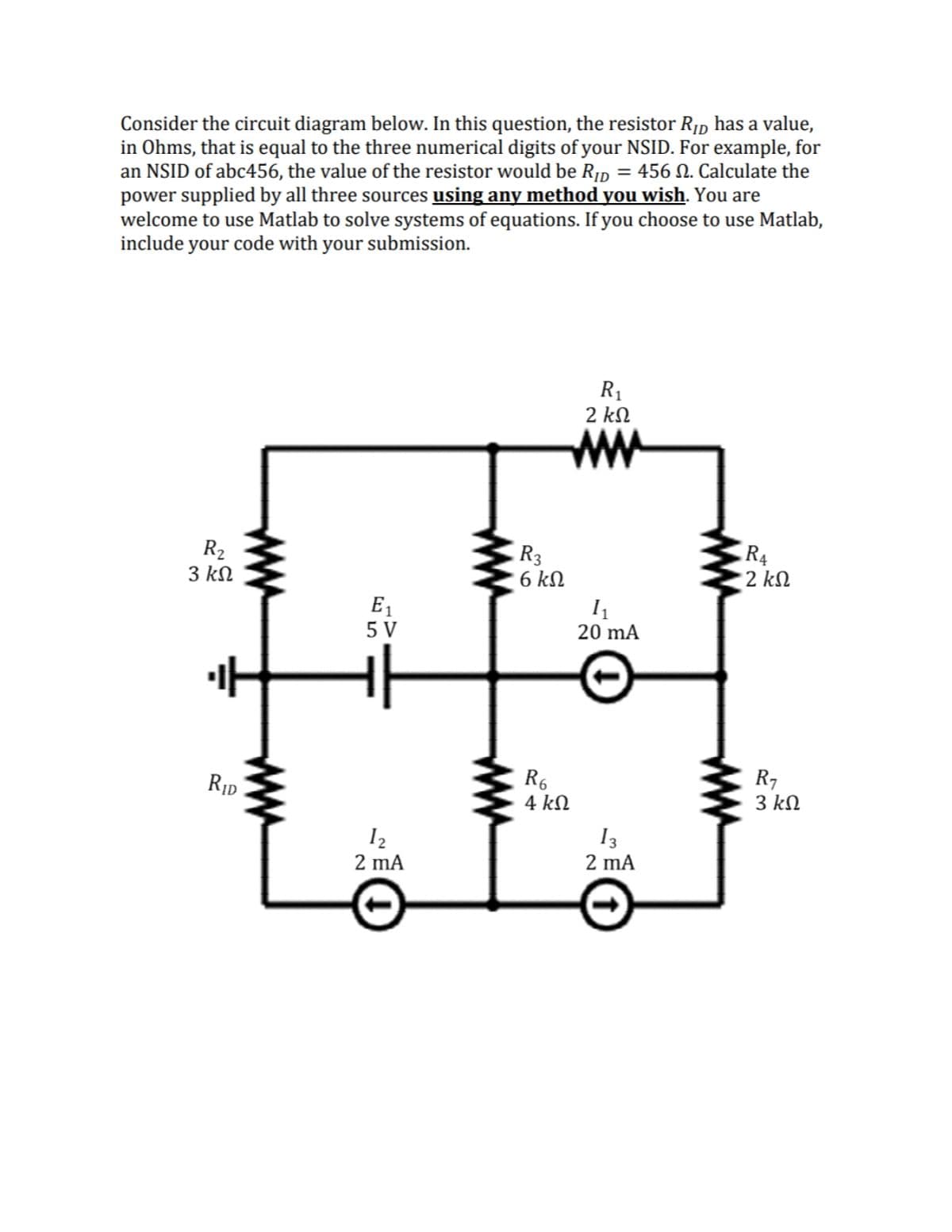 Consider the circuit diagram below. In this question, the resistor R1p has a value,
in Ohms, that is equal to the three numerical digits of your NSID. For example, for
an NSID of abc456, the value of the resistor would be R¡D = 456 N. Calculate the
power supplied by all three sources using any method you wish. You are
welcome to use Matlab to solve systems of equations. If you choose to use Matlab,
include your code with your submission.
R1
2 kN
ww
R2
3 kN
R3
6 kN
R4
2 kN
E1
5 V
20 mA
R7
3 kN
RID
4 kN
I2
2 mA
I3
2 mA
ww
ww
ww
ww
ww
ww
