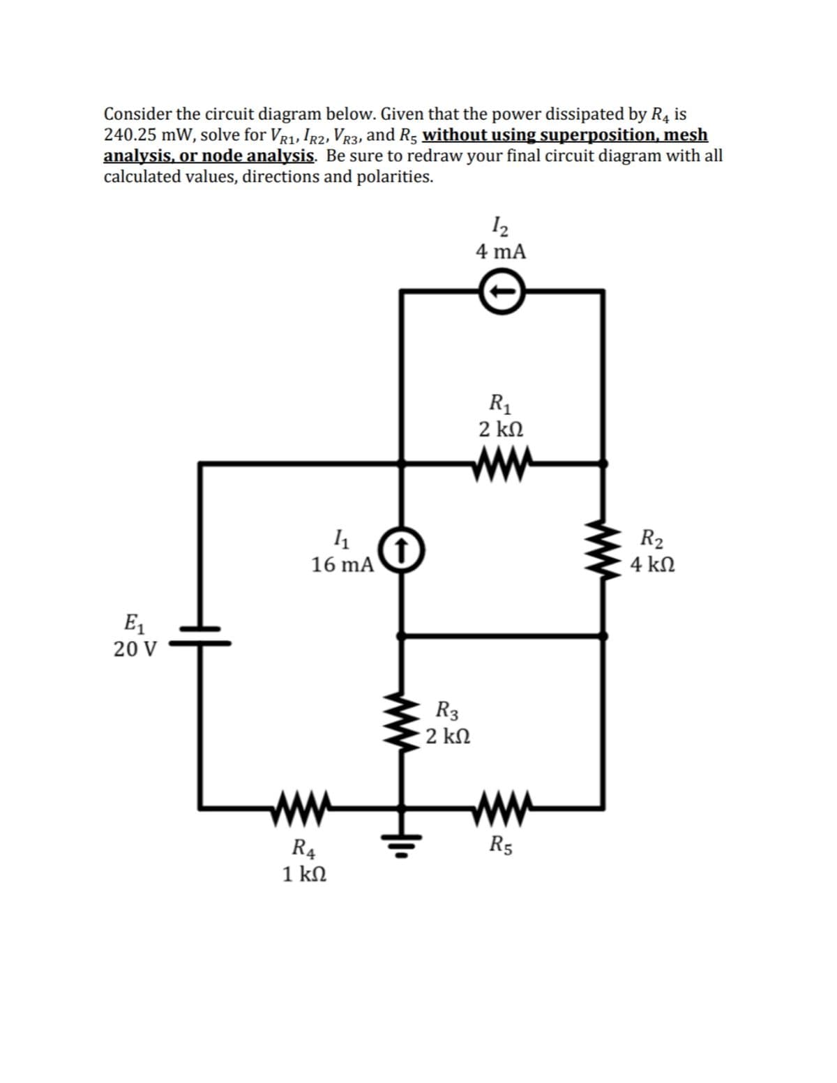 Consider the circuit diagram below. Given that the power dissipated by R4 is
240.25 mW, solve for Vr1, Ig2, Vr3, and R5 without using superposition, mesh
analysis, or node analysis. Be sure to redraw your final circuit diagram with all
calculated values, directions and polarities.
12
4 mA
R1
2 kN
ww
R2
4 kN
16 mA
E1
20 V
R3
2 kN
ww
ww
R5
R4
1 kN
ww
ww
