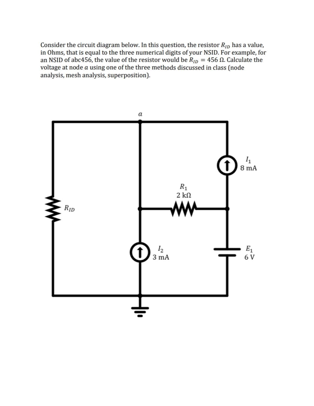 Consider the circuit diagram below. In this question, the resistor R1d has a value,
in Ohms, that is equal to the three numerical digits of your NSID. For example, for
an NSID of abc456, the value of the resistor would be R1p = 456 N. Calculate the
voltage at node a using one of the three methods discussed in class (node
analysis, mesh analysis, superposition).
а
(f) 8 mA
R1
2 kN
ww
RID
E1
I2
(1) 3 mA
6 V
ww
