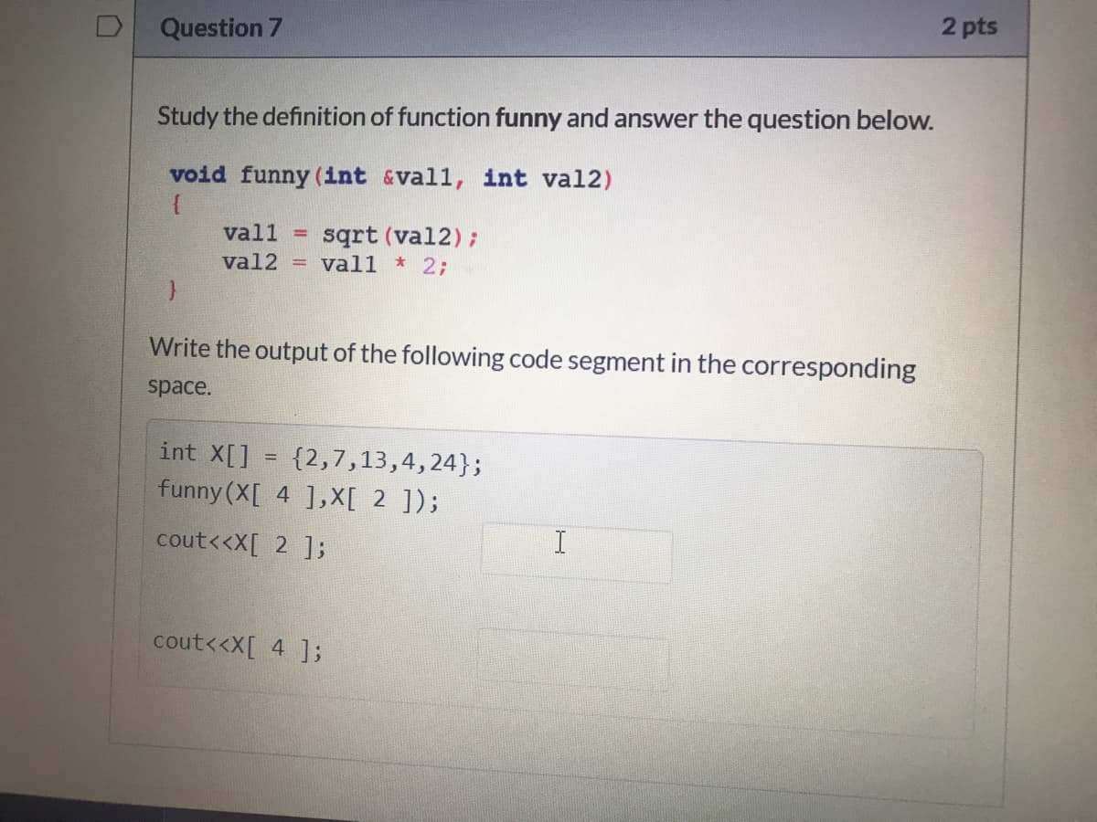 2 pts
D
Question 7
Study the definition of function funny and answer the question below.
void funny (int &vall, int val2)
sqrt (val2);
= vall * 2;
vall
val2
Write the output of the following code segment in the corresponding
space.
int X[]
{2,7,13,4,24};
funny (X[ 4 ],X[ 2 ]);
cout<<X[ 2 ];
cout<<X[ 4 ];
