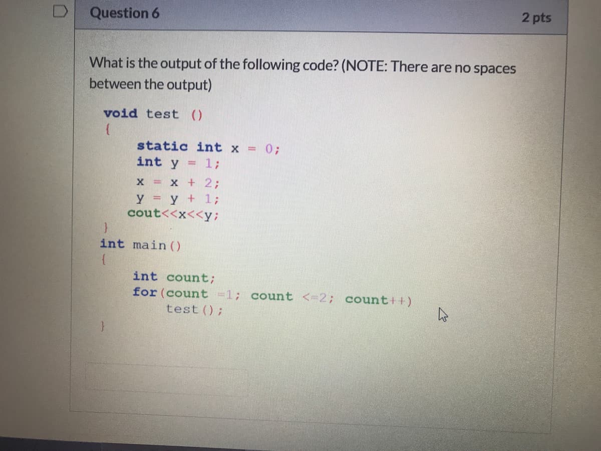 2 pts
Question 6
What is the output of the following code? (NOTE: There are no spaces
between the output)
void test ()
static int x =
03;
int y
= 13;
X = X + 23;
y y + 13;
cout<<x<<y;
int main ()
int count;
for (count -1;
test ();
count <- 2; count++)
