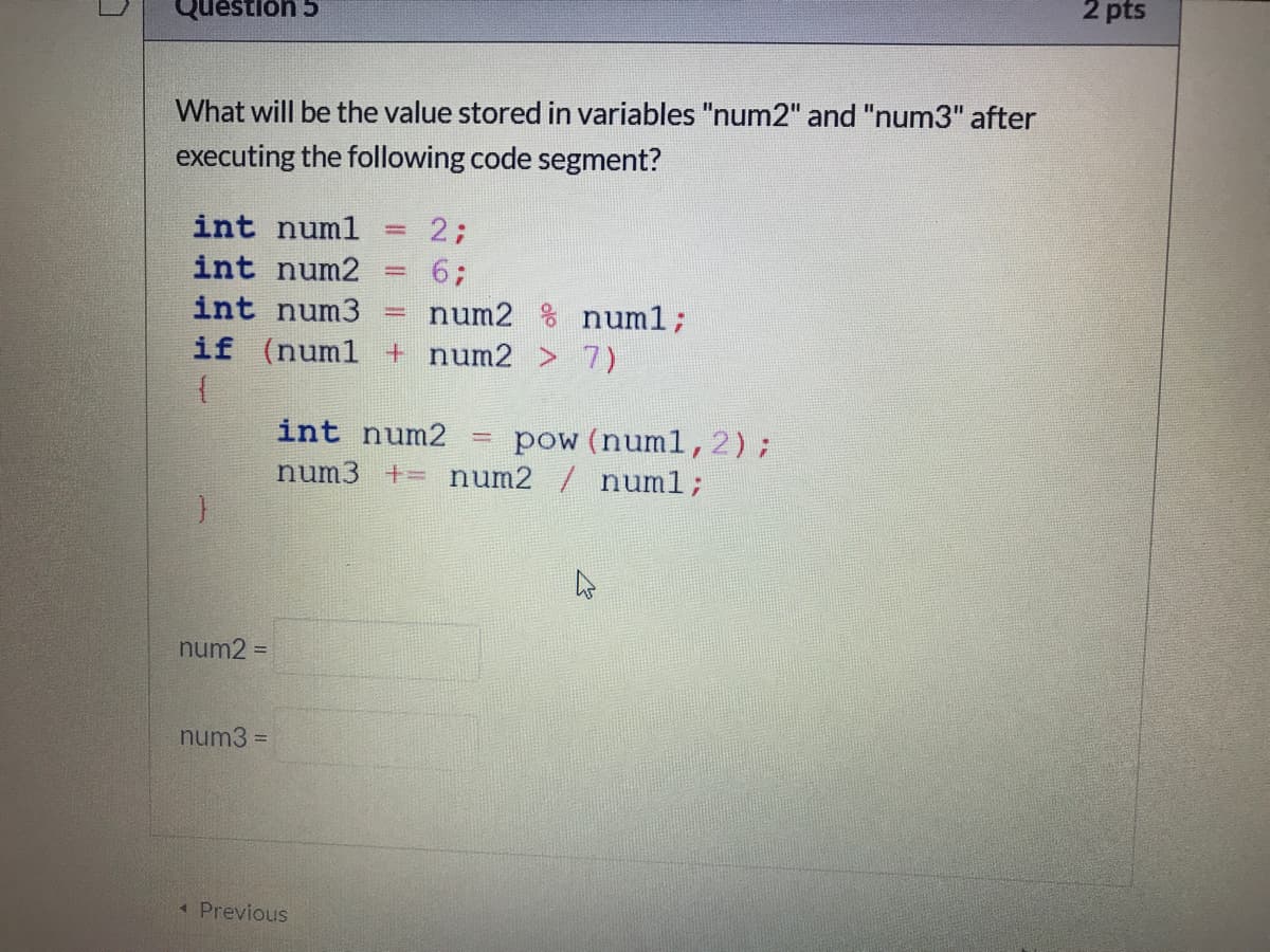 2 pts
Questlon 5
What will be the value stored in variables "num2" and "num3" after
executing the following code segment?
int numl
2;
int num2
6;
int num3
num2 % num1;
if (num1 + num2 > 7)
pow (numl,2);
num3 += num2 / numl;
int num2
%D
num2 =
num3 =
1 Previous
