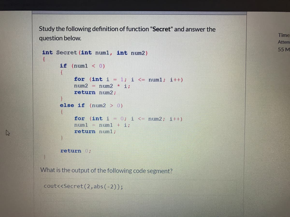 Study the following definition of function "Secret" and answer the
Time
question below.
Attem
55M
int Secret (int numl, int num2)
if (numl < 0)
for (int i =1; i <= numl; i++)
num2
= num2 * i;
return num2;
else if (num2 > 0)
for (int i =0; i <= num2; i+1)
+ i;
numl
numl
return num%3;
return 0;
What is the output of the following code segment?
cout<<Secret (2, abs (-2));
