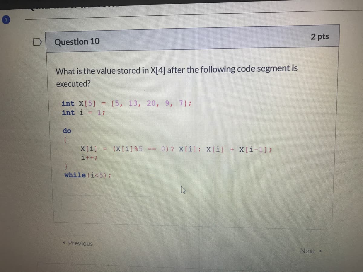 2 pts
Question 10
What is the value stored in X[4] after the following code segment is
executed?
(5, 13, 20, 9, 7);
int X[5]
int i = 1;
%3D
do
X[i] = (X[i]%5 == 0) 2 X[i]: X[i] + X[i-1];
i++;
while (i<5):
* Previous
Next
