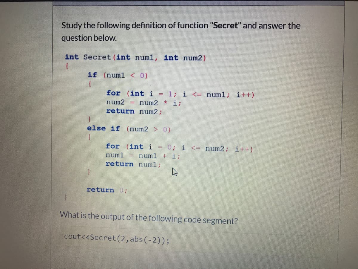 Study the following definition of function "Secret" and answer the
question below.
int Secret (int numl, int num2)
if (numl <0)
= 1; i <= numl; i++)
* i;
for (int i
num2
num2
%3D
return num2;
else if (num2 > 0)
0; i <= num2; i++)
+ i;
for (int i
numl = numl
return num%3;
return 0%3;
What is the output of the following code segment?
cout<<Secret(2, abs (-2));
