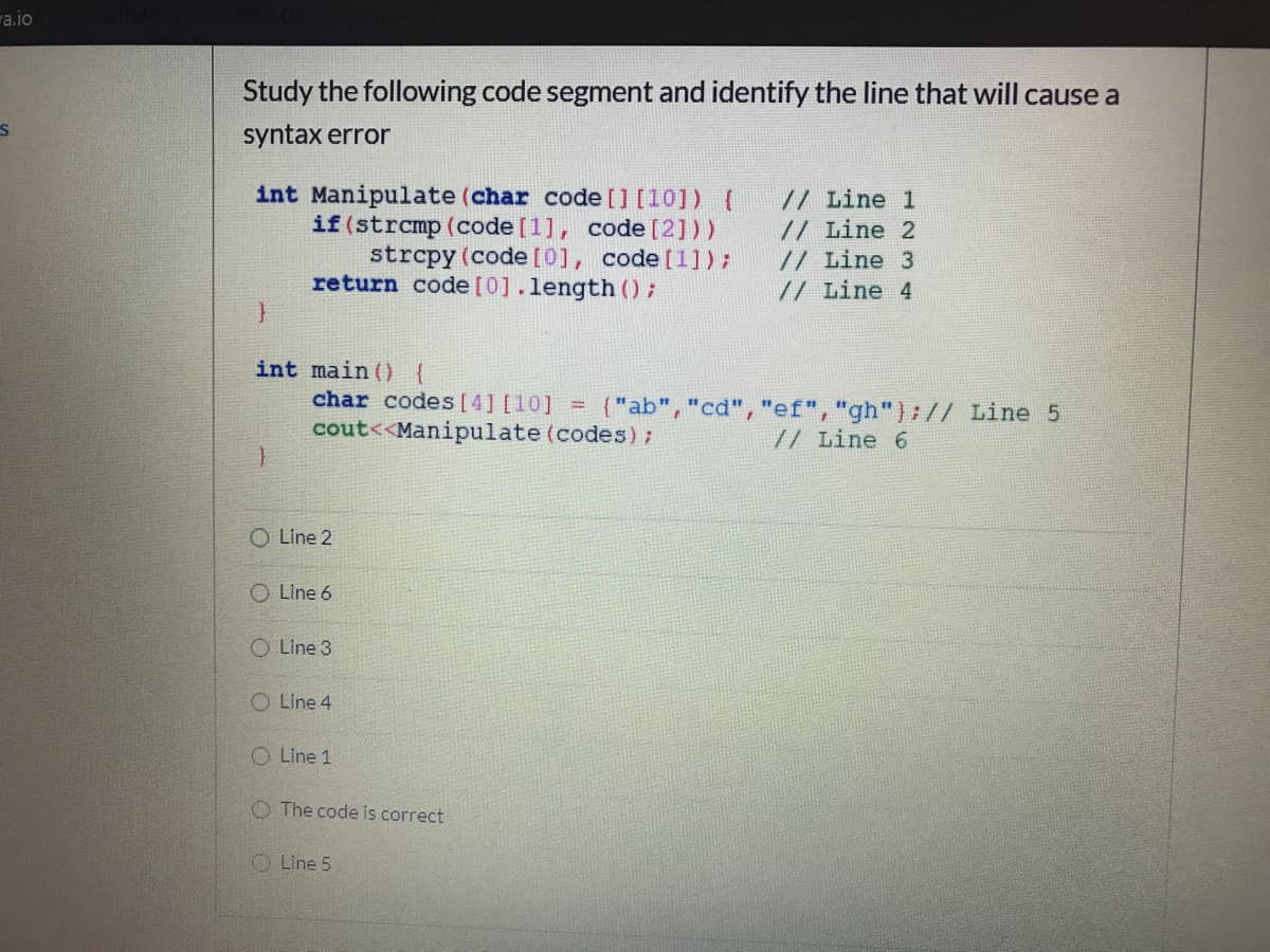 "a.io
Study the following code segment and identify the line that will cause a
syntax error
int Manipulate (char code [] [10]) {
if (strcmp (code [1], code [2]))
strcpy (code[0], code [1]);
return code[0].length ();
// Line 1
// Line 2
// Line 3
// Line 4
int main () {
char codes [4] [10] =
cout<<Manipulate (codes);
{"ab", "cd","ef", "gh"):// Line 5
// Line 6
O Line 2
O Line 6
O Line 3
O Line 4
O Line 1
O The code is correct
O Line 5
