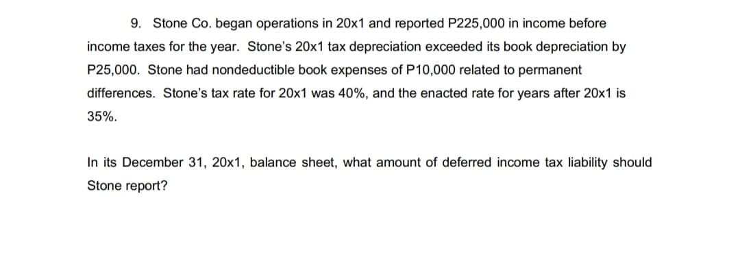 9. Stone Co. began operations in 20x1 and reported P225,000 in income before
income taxes for the year. Stone's 20x1 tax depreciation exceeded its book depreciation by
P25,000. Stone had nondeductible book expenses of P10,000 related to permanent
differences. Stone's tax rate for 20x1 was 40%, and the enacted rate for years after 20x1 is
35%.
In its December 31, 20x1, balance sheet, what amount of deferred income tax liability should
Stone report?
