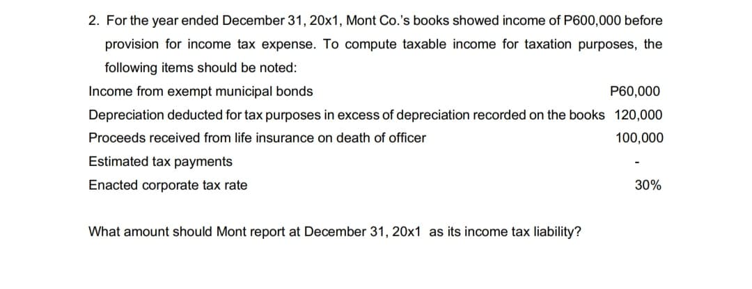 2. For the year ended December 31, 20x1, Mont Co.'s books showed income of P600,000 before
provision for income tax expense. To compute taxable income for taxation purposes, the
following items should be noted:
Income from exempt municipal bonds
P60,000
Depreciation deducted for tax purposes in excess of depreciation recorded on the books 120,000
Proceeds received from life insurance on death of officer
100,000
Estimated tax payments
Enacted corporate tax rate
30%
What amount should Mont report at December 31, 20x1 as its income tax liability?
