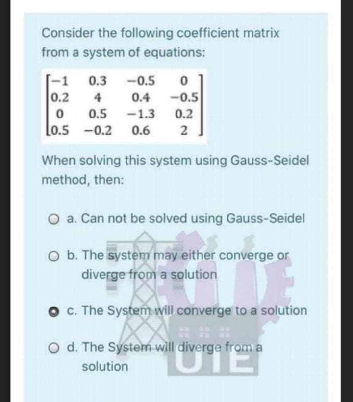 Consider the following coefficient matrix
from a system of equations:
[-1
0.3
-0.5
0.2
4
0.4
-0.5
0.5
-1.3
0.2
Lo.5 -0.2 0.6
2
When solving this system using Gauss-Seidel
method, then:
O a. Can not be solved using Gauss-Seidel
O b. The system may either converge or
diverge from a solution
O c. The System will converge to a solution
UTE
O d. The System will diverge from a
solution
