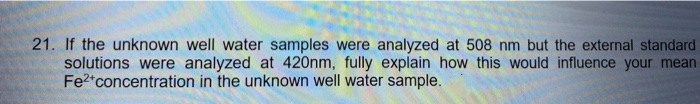 21. If the unknown well water samples were analyzed at 508 nm but the external standard
solutions were analyzed at 420nm, fully explain how this would influence your mean
Fe2*concentration in the unknown well water sample.
