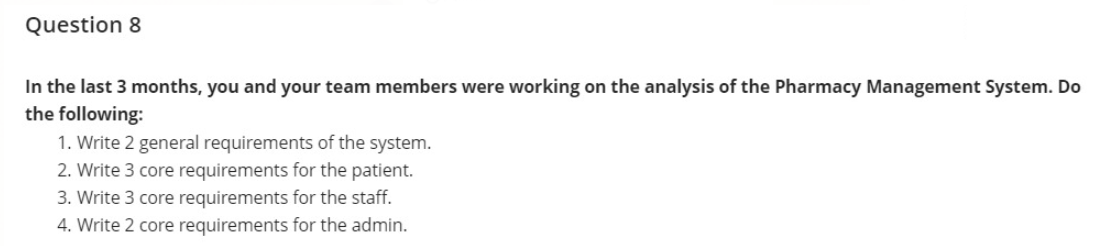 Question 8
In the last 3 months, you and your team members were working on the analysis of the Pharmacy Management System. Do
the following:
1. Write 2 general requirements of the system.
2. Write 3 core requirements for the patient.
3. Write 3 core requirements for the staff.
4. Write 2 core requirements for the admin.
