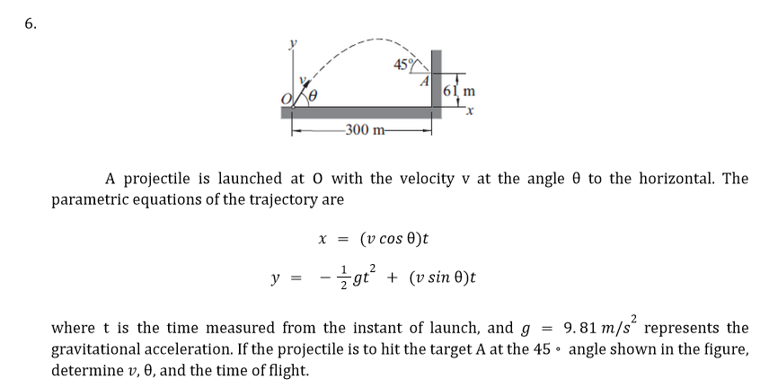 6.
-300 m-
45%
y = -
61 m
A projectile is launched at 0 with the velocity v at the angle 0 to the horizontal. The
parametric equations of the trajectory are
x = (v cos 0)t
2
gt² + (v sin 0)t
=
where t is the time measured from the instant of launch, and g
gravitational acceleration. If the projectile is to hit the target A at the 45
determine v, 0, and the time of flight.
9.81 m/s represents the
angle shown in the figure,