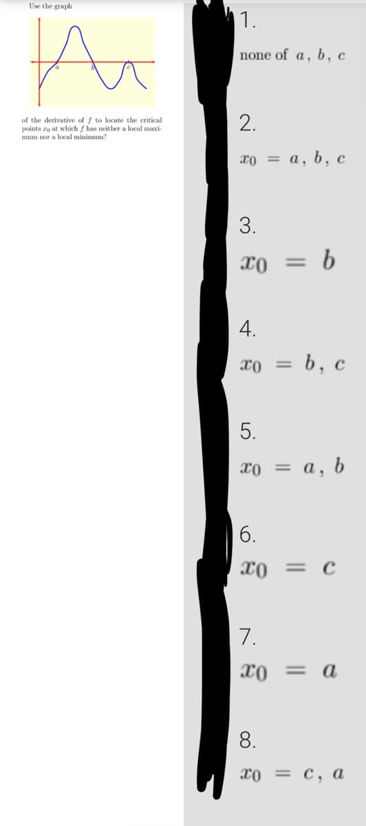 Use the graph
A
of the derivative of f to locate the critical
points zo at which f has neither a local maxi-
mum nor a local minimum?
1.
none of a, b, c
2.
xo = a, b, c
3.
x0 = b
4.
ΤΟ =
b, c
5.
xo = a, b
6.
x0 = C
7.
x0 = a
8.
x0 = c, a