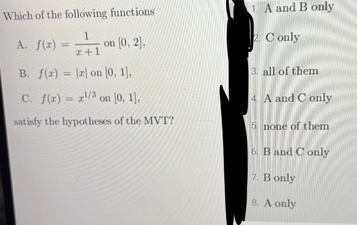 Which of the following functions
1
x +1
B. f(x) = |x on [0, 1],
C. f(x) = ¹/3 on [0, 1],
satisfy the hypotheses of the MVT?
A. f(x) =
on [0, 2],
1. A and B only
Conly
3. all of them
4. A and C only
5. none of them
6. B and C only
7. B only
8. A only