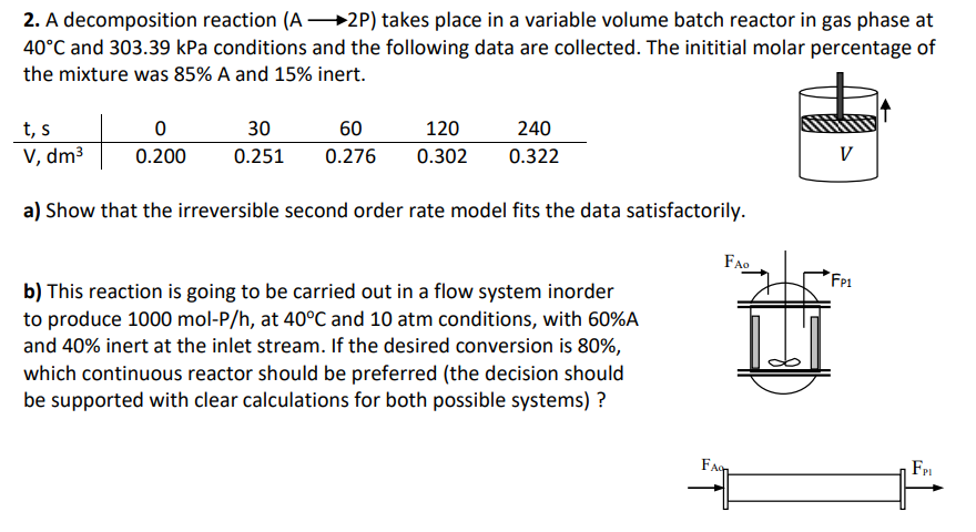 2. A decomposition reaction (A 2P) takes place in a variable volume batch reactor in gas phase at
40°C and 303.39 kPa conditions and the following data are collected. The inititial molar percentage of
the mixture was 85% A and 15% inert.
t, s
V, dm³
30
60
120
240
0.200
0.251
0.276
0.302
0.322
V
a) Show that the irreversible second order rate model fits the data satisfactorily.
FAO
Fp1
b) This reaction is going to be carried out in a flow system inorder
to produce 1000 mol-P/h, at 40°C and 10 atm conditions, with 60%A
and 40% inert at the inlet stream. If the desired conversion is 80%,
which continuous reactor should be preferred (the decision should
be supported with clear calculations for both possible systems) ?
Faq
FPI
