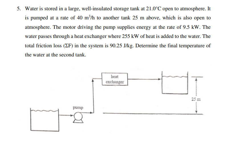 5. Water is stored in a large, well-insulated storage tank at 21.0°C open to atmosphere. It
is pumped at a rate of 40 m³/h to another tank 25 m above, which is also open to
atmosphere. The motor driving the pump supplies energy at the rate of 9.5 kW. The
water passes through a heat exchanger where 255 kW of heat is added to the water. The
total friction loss (ZF) in the system is 90.25 J/kg. Determine the final temperature of
the water at the second tank.
heat
exchanger
25 m
pump