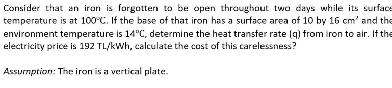 Consider that an iron is forgotten to be open throughout two days while its surface
temperature is at 100°C. If the base of that iron has a surface area of 10 by 16 cm? and the
environment temperature is 14°C, determine the heat transfer rate (q) from iron to air. If the
electricity price is 192 TL/kWh, calculate the cost of this carelessness?
Assumption: The iron is a vertical plate.
