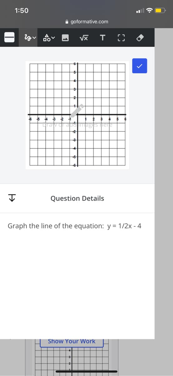 1:50
A goformative.com
Question Details
Graph the line of the equation: y = 1/2x - 4
Show Your Work

