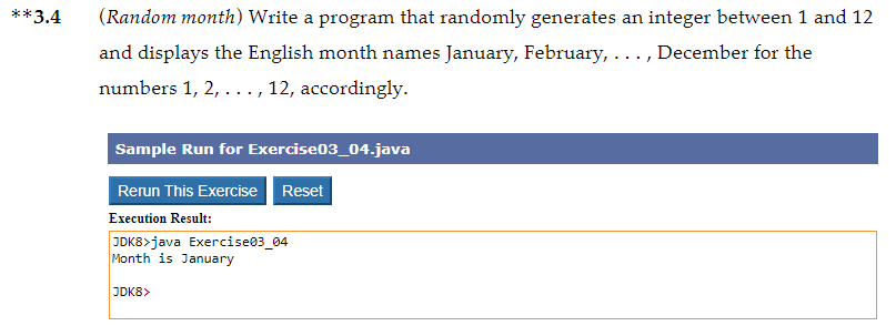 **3.4
(Random month) Write a program that randomly generates an integer between 1 and 12
and displays the English month names January, February, ..., December for the
numbers 1, 2, ... , 12, accordingly.
Sample Run for Exercise03_04.java
Rerun This Exercise Reset
Execution Result:
JDK8>java Exercise03_04
Month is January
JDK8>

