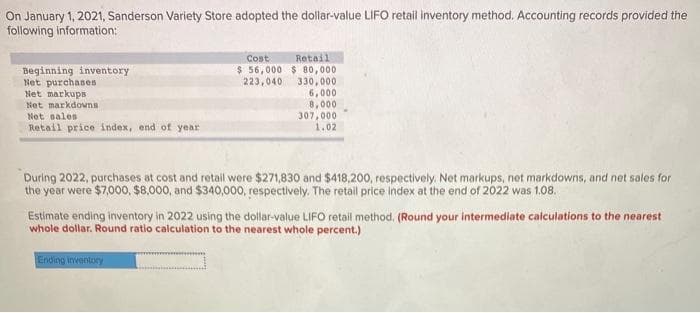 On January 1, 2021, Sanderson Variety Store adopted the dollar-value LIFO retail inventory method. Accounting records provided the
following information:
Beginning inventory
Net purchases
Net markups
Net markdowns
Net sales
Retail price index, end of year
Cost
Retail
$ 56,000 $80,000
223,040
330,000
6,000
8,000
307,000
1.02
During 2022, purchases at cost and retail were $271,830 and $418,200, respectively. Net markups, net markdowns, and net sales for
the year were $7,000, $8,000, and $340,000, respectively. The retail price index at the end of 2022 was 1.08.
Ending inventory
Estimate ending inventory in 2022 using the dollar-value LIFO retail method. (Round your intermediate calculations to the nearest
whole dollar. Round ratio calculation to the nearest whole percent.)