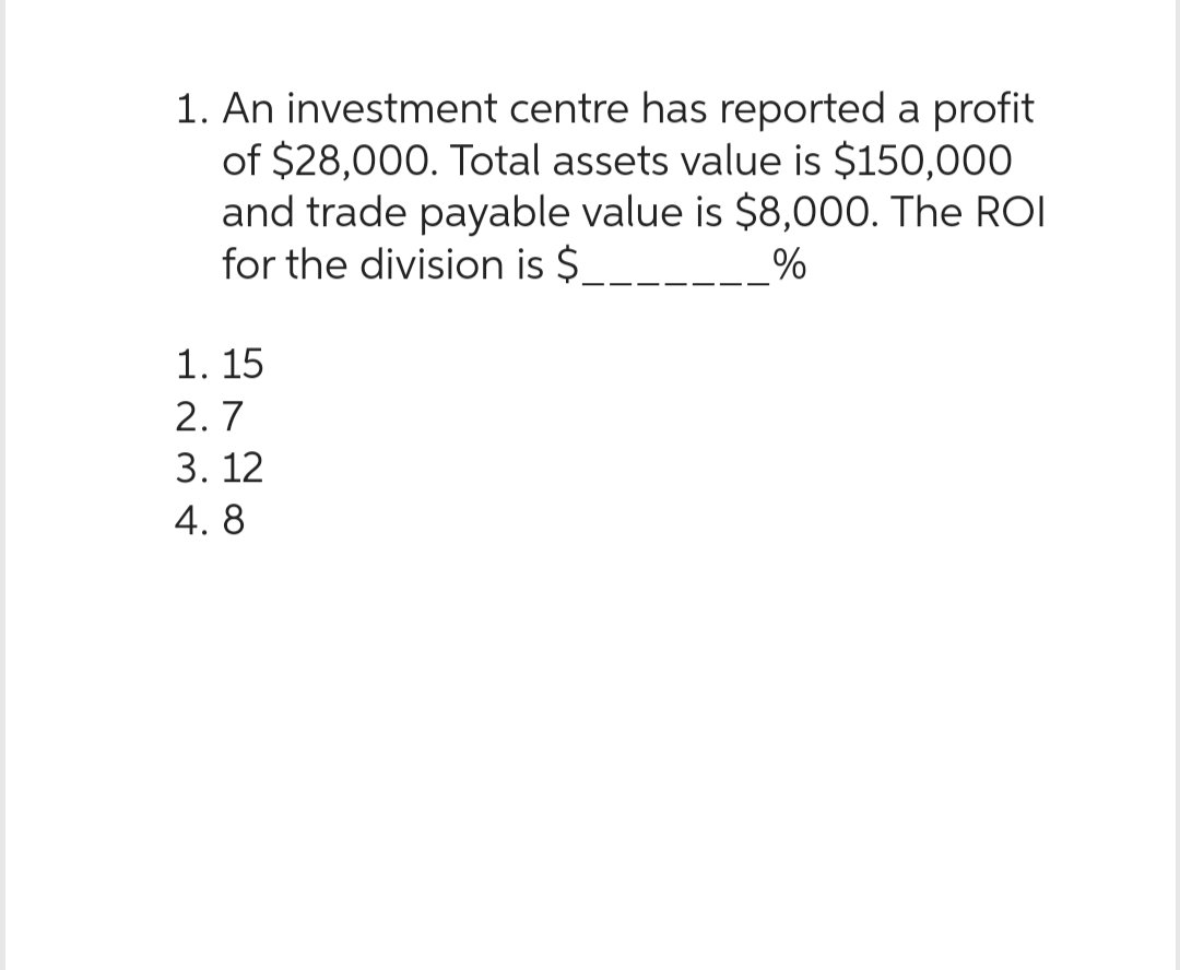 1. An investment centre has reported a profit
of $28,000. Total assets value is $150,000
and trade payable value is $8,000. The ROI
for the division is $
%
1. 15
2.7
3.12
4.8