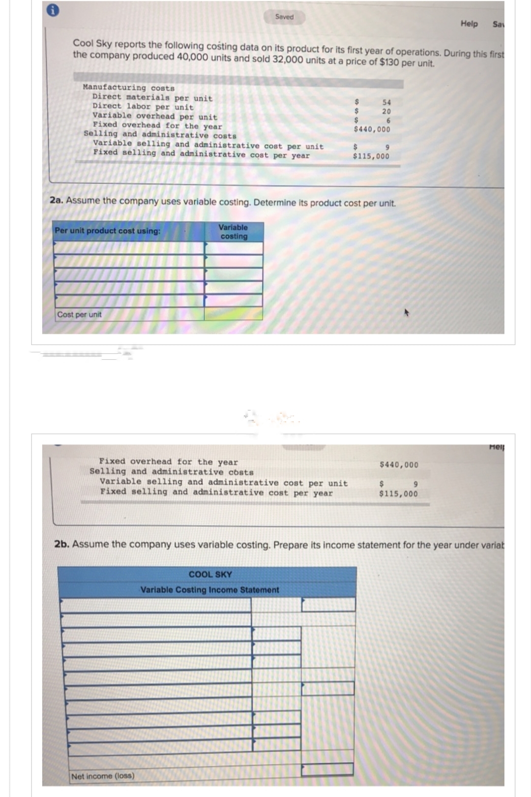 Manufacturing costs
Direct materials per unit
Direct labor per unit
Variable overhead per unit
Cool Sky reports the following costing data on its product for its first year of operations. During this first
the company produced 40,000 units and sold 32,000 units at a price of $130 per unit.
Fixed overhead for the year
Selling and administrative costs
Variable selling and administrative cost per unit
Fixed selling and administrative cost per year
Per unit product cost using:
Saved
Cost per unit
able
costing
Fixed overhead for the year
Selling and administrative costs
Variable selling and administrative cost per unit
Fixed selling and administrative cost per year
Net income (loss)
2a. Assume the company uses variable costing. Determine its product cost per unit.
$
$
$
$440,000
$
COOL SKY
Variable Costing Income Statement
54
20
6
9
$115,000
$440,000
$
$115,000
Help Say
9
2b. Assume the company uses variable costing. Prepare its income statement for the year under variat
Mel