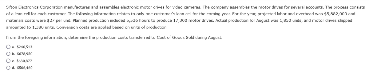 Sifton Electronics Corporation manufactures and assembles electronic motor drives for video cameras. The company assembles the motor drives for several accounts. The process consists
of a lean cell for each customer. The following information relates to only one customer's lean cell for the coming year. For the year, projected labor and overhead was $5,882,000 and
materials costs were $27 per unit. Planned production included 5,536 hours to produce 17,300 motor drives. Actual production for August was 1,850 units, and motor drives shipped
amounted to 1,380 units. Conversion costs are applied based on units of production
From the foregoing information, determine the production costs transferred to Cost of Goods Sold during August.
O a. $246,513
O b. $678,950
Oc. $630,877
O d. $506,460