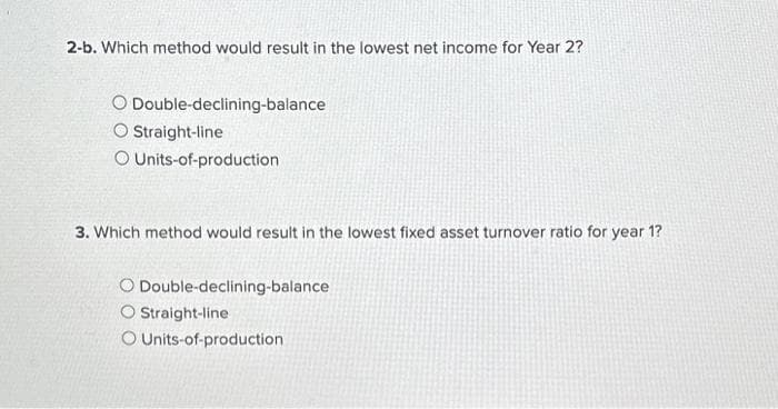 2-b. Which method would result in the lowest net income for Year 2?
Double-declining-balance
O
O Straight-line
O Units-of-production
3. Which method would result in the lowest fixed asset turnover ratio for year 1?
O Double-declining-balance
O Straight-line
O Units-of-production