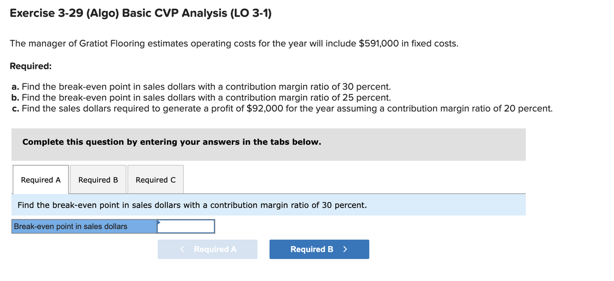 Exercise 3-29 (Algo) Basic CVP Analysis (LO 3-1)
The manager of Gratiot Flooring estimates operating costs for the year will include $591,000 in fixed costs.
Required:
a. Find the break-even point in sales dollars with a contribution margin ratio of 30 percent.
b. Find the break-even point in sales dollars with a contribution margin ratio of 25 percent.
c. Find the sales dollars required to generate a profit of $92,000 for the year assuming a contribution margin ratio of 20 percent.
Complete this question by entering your answers in the tabs below.
Required A Required B
Required C
Find the break-even point in sales dollars with a contribution margin ratio of 30 percent.
Break-even point in sales dollars
< Required A
Required B >