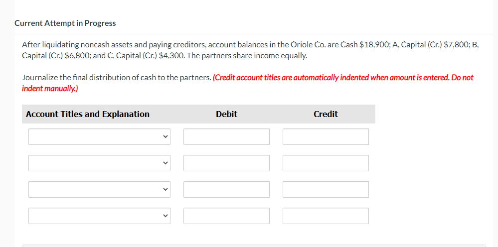 Current Attempt in Progress
After liquidating noncash assets and paying creditors, account balances in the Oriole Co. are Cash $18,900; A, Capital (Cr.) $7,800; B,
Capital (Cr.) $6,800; and C, Capital (Cr.) $4,300. The partners share income equally.
Journalize the final distribution of cash to the partners. (Credit account titles are automatically indented when amount is entered. Do not
indent manually.)
Account Titles and Explanation
Debit
Credit