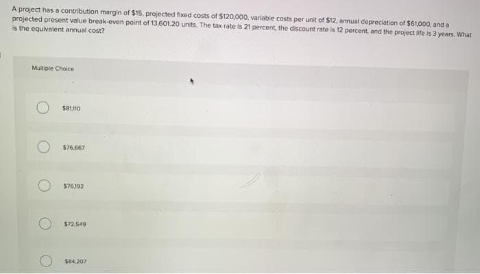 A project has a contribution margin of $15, projected fixed costs of $120,000, variable costs per unit of $12, annual depreciation of $61,000, and a
projected present value break-even point of 13,601.20 units. The tax rate is 21 percent, the discount rate is 12 percent, and the project life is 3 years. What
is the equivalent annual cost?
Multiple Choice
$81,110
$76,667
$76,192
$72,549
$84,207